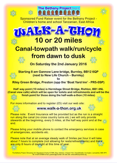 WALK-A-THON The Bethany Project (Tanzania) UK. Registered Charity 517995, Reg. Address: 2 Aspen Fold, Oswaldtwistle, Accrington, Lancashire. BB5 4PH Tel: 01254 879694 email: graham@pountain.net web site: www.bethanyonline.org 10 or 20 miles Canal-towpath walk/run/cycle from dawn to dusk  On Saturday the 2nd January 2016  Starting 8 am Gannow Lane bridge, Burnley, BB12 6QP (next to New Life Church  Burnley)toRiley Green Bridge, Preston (opp the Boat Yard Inn - PR5-0SP)  Half way point (10 miles) is Hermitage Street Bridge, Rishton, BB1 4NL (Canal view cafe) which will be open for toilets and refreshments and will be the finish point for those doing the half-walk-a-thon (10 miles)    Sponsored Fund Raiser event for the Bethany Project - Childrens home and school Tanzanian, East Africa For more information and to register (5) visit our web site:     Please note:  Event Insurance will be provided but as the run is a straight run along the canal (no cross country turns etc.) we will only provide stewards at the beginning, every 5 miles, at the half way point and at the end.   Please bring your mobile phone to contact the emergency services in case of emergencies, accidents etc.   Please note that at an average steady walk of 3miles per hour it will take about 7 hours to complete (not allowing for rests/refreshments) and there are only 8 hours of daylight at this time of year.    www.walk-a-thon.org.uk