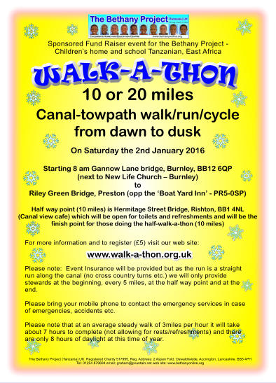 WALK-A-THON The Bethany Project (Tanzania) UK. Registered Charity 517995, Reg. Address: 2 Aspen Fold, Oswaldtwistle, Accrington, Lancashire. BB5 4PH Tel: 01254 879694 email: graham@pountain.net web site: www.bethanyonline.org 10 or 20 miles Canal-towpath walk/run/cycle from dawn to dusk  On Saturday the 2nd January 2016  Starting 8 am Gannow Lane bridge, Burnley, BB12 6QP (next to New Life Church � Burnley)toRiley Green Bridge, Preston (opp the �Boat Yard Inn� - PR5-0SP)  Half way point (10 miles) is Hermitage Street Bridge, Rishton, BB1 4NL (Canal view cafe) which will be open for toilets and refreshments and will be the finish point for those doing the half-walk-a-thon (10 miles)    Sponsored Fund Raiser event for the Bethany Project - Children�s home and school Tanzanian, East Africa For more information and to register (�5) visit our web site:     Please note:  Event Insurance will be provided but as the run is a straight run along the canal (no cross country turns etc.) we will only provide stewards at the beginning, every 5 miles, at the half way point and at the end.   Please bring your mobile phone to contact the emergency services in case of emergencies, accidents etc.   Please note that at an average steady walk of 3miles per hour it will take about 7 hours to complete (not allowing for rests/refreshments) and there are only 8 hours of daylight at this time of year.    www.walk-a-thon.org.uk