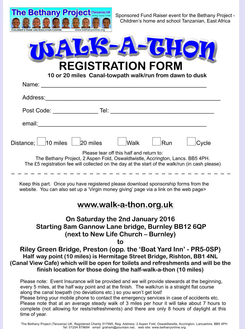 WALK-A-THON The Bethany Project (Tanzania) UK. Registered Charity 517995, Reg. Address: 2 Aspen Fold, Oswaldtwistle, Accrington, Lancashire. BB5 4PH Tel: 01254 879694   email: graham@pountain.net,   web site: www.bethanyonline.org On Saturday the 2nd January 2016  Starting 8am Gannow Lane bridge, Burnley BB12 6QP (next to New Life Church � Burnley)toRiley Green Bridge, Preston (opp. the �Boat Yard Inn� - PR5-0SP) Half way point (10 miles) is Hermitage Street Bridge, Rishton, BB1 4NL (Canal View Cafe) which will be open for toilets and refreshments and will be the finish location for those doing the half-walk-a-thon (10 miles)    Sponsored Fund Raiser event for the Bethany Project - Children�s home and school Tanzanian, East Africa     Please note:  Event Insurance will be provided and we will provide stewards at the beginning, every 5 miles, at the half way point and at the finish.  The walk/run is a straight flat course along the canal towpath (no deviations etc.) so you won�t get lost!   Please bring your mobile phone to contact the emergency services in case of accidents etc. Please note that at an average steady walk of 3 miles per hour it will take about 7 hours to complete (not allowing for rests/refreshments) and there are only 8 hours of daylight at this time of year.    www.walk-a-thon.org.uk REGISTRATION FORM  	Name: ___________________________________________________  	Address:______________________________________________________  	Post Code: ______________ Tel: ________________________________  	email:____________________________________________________   Distance;  	10 miles		20 miles			Walk		Run			Cycle	         Keep this part.  Once you have registered please download sponsorship forms from the website.  You can also set up a �Virgin money giving� page via a link on the web page>  Please tear off this half and return to: The Bethany Project, 2 Aspen Fold, Oswaldtwistle, Accrington, Lancs. BB5 4PH.  The �5 registration fee will collected on the day at the start of the walk/run (in cash please)   10 or 20 miles  Canal-towpath walk/run from dawn to dusk