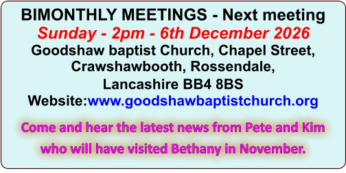 BIMONTHLY MEETINGS - Next meetingSunday - 2pm - 6th December 2026Goodshaw baptist Church, Chapel Street, Crawshawbooth, Rossendale, Lancashire BB4 8BS Website:www.goodshawbaptistchurch.org Come and hear the latest news from Pete and Kim who will have visited Bethany in November.